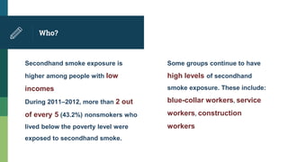 Who?
Secondhand smoke exposure is
higher among people with low
incomes
During 2011–2012, more than 2 out
of every 5 (43.2%) nonsmokers who
lived below the poverty level were
exposed to secondhand smoke.
Some groups continue to have
high levels of secondhand
smoke exposure. These include:
blue-collar workers, service
workers, construction
workers
 