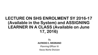 LECTURE ON SHS ENROLMENT SY 2016-17
(Available in the System) and ASSIGNING
LEARNER IN A CLASS (Available on June
17, 2016)
By
ALFREDO C. MEDRANO
Planning Officer III
Ilocos Norte Division
 