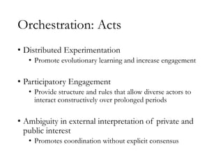 Orchestration: Acts
• Distributed Experimentation
• Promote evolutionary learning and increase engagement
• Participatory Engagement
• Provide structure and rules that allow diverse actors to
interact constructively over prolonged periods
• Ambiguity in external interpretation of private and
public interest
• Promotes coordination without explicit consensus
 