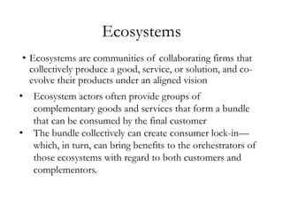 Ecosystems
• Ecosystems are communities of collaborating firms that
collectively produce a good, service, or solution, and co-
evolve their products under an aligned vision
• Ecosystem actors often provide groups of
complementary goods and services that form a bundle
that can be consumed by the final customer
• The bundle collectively can create consumer lock-in—
which, in turn, can bring benefits to the orchestrators of
those ecosystems with regard to both customers and
complementors.
 