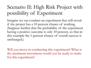 Scenario II: High Risk Project with
possibility of Experiment
Imagine we can conduct an experiment that will reveal
if the project has a 10 percent chance of working.
(Suppose further that the probability of the experiment
having a positive outcome is only 10 percent, so that in
this example the 1 percent chance of overall success is
unchanged.)
Will you invest in conducting this experiment? What is
the maximum investment would you be ready to make
for this experiment?
 