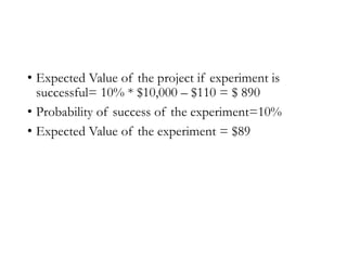 • Expected Value of the project if experiment is
successful= 10% * $10,000 – $110 = $ 890
• Probability of success of the experiment=10%
• Expected Value of the experiment = $89
 