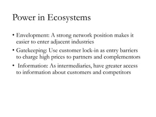 Power in Ecosystems
• Envelopment: A strong network position makes it
easier to enter adjacent industries
• Gatekeeping: Use customer lock-in as entry barriers
to charge high prices to partners and complementors
• Information: As intermediaries, have greater access
to information about customers and competitors
 
