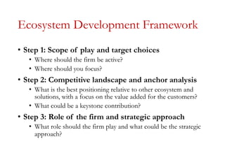 Ecosystem Development Framework
• Step 1: Scope of play and target choices
• Where should the firm be active?
• Where should you focus?
• Step 2: Competitive landscape and anchor analysis
• What is the best positioning relative to other ecosystem and
solutions, with a focus on the value added for the customers?
• What could be a keystone contribution?
• Step 3: Role of the firm and strategic approach
• What role should the firm play and what could be the strategic
approach?
 