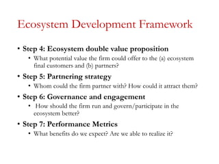 Ecosystem Development Framework
• Step 4: Ecosystem double value proposition
• What potential value the firm could offer to the (a) ecosystem
final customers and (b) partners?
• Step 5: Partnering strategy
• Whom could the firm partner with? How could it attract them?
• Step 6: Governance and engagement
• How should the firm run and govern/participate in the
ecosystem better?
• Step 7: Performance Metrics
• What benefits do we expect? Are we able to realize it?
 