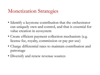Monetization Strategies
• Identify a keystone contribution that the orchestrator
can uniquely own and control, and that is essential for
value creation in ecosystem
• Create efficient payment collection mechanism (e.g.
license fee, royalty, commission or pay per use)
• Charge differential rates to maintain contribution and
patronage
• Diversify and renew revenue sources
 
