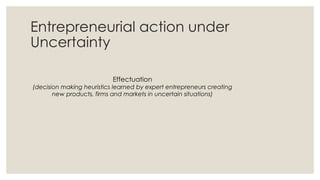 Entrepreneurial action under
Uncertainty
Effectuation
(decision making heuristics learned by expert entrepreneurs creating
new products, firms and markets in uncertain situations)
 
