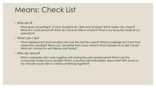 Means: Check List
◦ Who am I?
◦ What gives me energy? In what situations do I feel most at ease? What makes me unique?
What am I most proud of? What do I have to offer in a team? What is my favourite mode of co-
operation?
◦ What can I do?
◦ What experiences have moulded me over the past few years? What knowledge do I have that
others find valuable? What can I do better than many others? What hobbies do or did I have?
What am I known for with friends and family?
◦ Who do I know?
◦ Which enterprises did I work together with during the past several years? Which are the
companies where I know people? Which customers are enthusiastic about me? With whom in
my network would I like to create something together?
 
