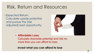7
• Affordable Loss.
Calculate downside potential and risk no
more than you can afford to lose.
Risk, Return and Resources
◦ Expected Return.
Calculate upside potential
and pursue the (risk
adjusted) best opportunity.
Invest what you can afford to lose
 