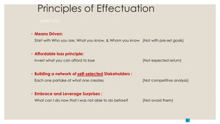 Principles of Effectuation
(AMR 2001)
◦ Means Driven:
Start with Who you are, What you know, & Whom you know (Not with pre-set goals)
◦ Affordable loss principle:
Invest what you can afford to lose (Not expected return)
◦ Building a network of self-selected Stakeholders :
Each one partake of what one creates (Not competitive analysis)
◦ Embrace and Leverage Surprises :
What can I do now that I was not able to do before? (Not avoid them)
 