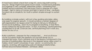 ◦ If I had had a blank check from a big VC, and a big staff running
around - things might have gone much worse. I would have probably
put together a very complex, elaborate system - something that
justified all the investment. But because I had to operate on a tight
budget - tight in terms of money and tight in terms of time - necessity
focused me on simplicity: So I built a system simple enough to sustain
itself.
◦ By building a simple system, with just a few guiding principles, eBay
was open to organic growth - it could achieve a certain degree of
self-organization. So I guess what I'm trying to tell you is: Whatever
future you're building… Don't try to program everything. 5 Year Plans
never worked for the Soviet Union - in fact, if anything, central planning
contributed to its fall. Chances are, central planning won't work any
better for any of us.
◦ Build a platform - prepare for the unexpected... …And you'll know
you're successful when the platform you've built serves you in
unexpected ways. That's certainly true of the lessons I've learned in the
process of building eBay. Because in the deepest sense, eBay wasn't a
hobby. And it wasn't a business. It was - and is - a community: An
organic, evolving, self-organizing web of individual relationships,
formed around shared interests. (Omidyar, 2002)
 