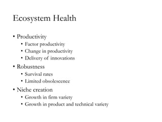 Ecosystem Health
• Productivity
• Factor productivity
• Change in productivity
• Delivery of innovations
• Robustness
• Survival rates
• Limited obsolescence
• Niche creation
• Growth in firm variety
• Growth in product and technical variety
 