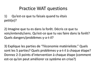 Practice WAT questions
1) Qu’est-ce que tu faisais quand tu étais
petit(e)?

2) Imagine que tu es dans la forêt. Décris ce que tu
vois/entends/sens. Qu’est-ce que tu vas faire dans la forêt?
Quels dangers/problèmes y-a-t-il?

3) Explique les parties de “l’économie matérieliste.” Quels
sont les 5 parties? Quels problèmes y-a-t-il à chaque étape?
Donnez 2-3 points d’intervention à chaque étape (comment
est-ce qu’on peut améliorer ce système en crise?)
 