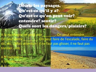 Décris les paysages.
            Qu’est-ce qu’il y a?
            Qu’est-ce qu’on peut voir?
            entendre? sentir?
            Quels sont les dangers/plaisirs?
A la montagne on peut voir_______. On peut entendre_____.
On peut sentir________. On peut faire de l’escalade, faire du
ski, etc… Mais attention! Il ne faut pas glisser, il ne faut pas
tomber….etc

A la campagne……
A la forêt…….
A la mer……
 