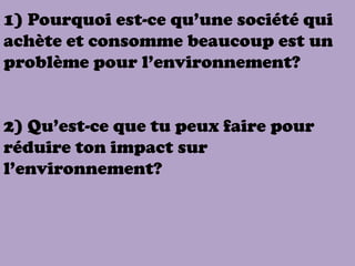 1) Pourquoi est-ce qu’une société qui
achète et consomme beaucoup est un
problème pour l’environnement?


2) Qu’est-ce que tu peux faire pour
réduire ton impact sur
l’environnement?
 