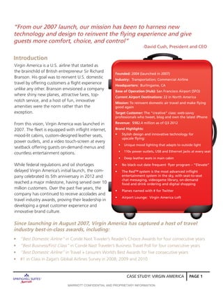 CASE STUDY: VIRGIN AMERICA PAGE 1
Virgin America is a U.S. airline that started as
the brainchild of British entrepreneur Sir Richard
Branson. His goal was to reinvent U.S. domestic
travel by offering customers a flight experience
unlike any other. Branson envisioned a company
where shiny new planes, attractive fares, top-
notch service, and a host of fun, innovative
amenities were the norm rather than the
exception.
From this vision, Virgin America was launched in
2007. The fleet is equipped with inflight internet,
mood-lit cabins, custom-designed leather seats,
power outlets, and a video touch-screen at every
seatback offering guests on-demand menus and
countless entertainment options.
While federal regulations and oil shortages
delayed Virgin America’s initial launch, the com-
pany celebrated its 5th anniversary in 2012 and
reached a major milestone, having served over 10
million customers. Over the past five years, the
company has continued to receive accolades and
travel industry awards, proving their leadership in
developing a great customer experience and
innovative brand culture.
Introduction
Founded: 2004 (launched in 2007)
Industry: Transportation; Commercial Airline
Headquarters: Burlingame, CA
Base of Operation (Hub): San Francisco Airport (SFO)
Current Airport Destinations: 22 in North America
Mission: To reinvent domestic air travel and make flying
good again
Target Customer: The “creative” class: web-savvy 	
professionals who tweet, blog and own the latest iPhone
Revenue: $982.4 million as of Q3 2012
Brand Highlights:
•	 Stylish design and innovative technology for 	
upscale flying:
•	 Unique mood lighting that adapts to outside light
•	 110v power outlets, USB and Ethernet jacks at every seat
•	 Deep leather seats in main cabin
•	 No black-out date frequent 	flyer program – “Elevate”
•	 The Red™ system is the most advanced inflight 	
entertainment system in the sky, with seat-to-seat 	
chat messaging, videogame library, on-demand 	
food and drink ordering and digital shopping
•	 Planes named with # for Twitter
•	 Airport Lounge: Virgin America Loft
“From our 2007 launch, our mission has been to harness new
technology and design to reinvent the flying experience and give
guests more comfort, choice, and control”
-David Cush, President and CEO
Since launching in August 2007, Virgin America has captured a host of travel
industry best-in-class awards, including:
•	 “Best Domestic Airline” in Condé Nast Traveler’s Reader’s Choice Awards for four consecutive years
•	 “Best Business/First Class” in Condé Nast Traveler’s Business Travel Poll for four consecutive years
•	 “Best Domestic Airline” in Travel + Leisure’s World’s Best Awards for five consecutive years
•	 #1 in Class in Zagat’s Global Airlines Survey in 2008, 2009 and 2010
MARRIOTT CONFIDENTIAL AND PROPRIETARY INFORMATION
 