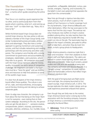 CASE STUDY: VIRGIN AMERICA PAGE 2
Virgin America’s slogan is “A Breath of Fresh Air-
line”, a mantra which guides everything the airline
does.
Their focus is on creating a guest experience like
no other, and to continuously learn from their
guests what is working, what isn’t, and coming up
with new “stuff” to make them say, “Now, this is
how to fly!”
While the British-based Virgin Group does not
control Virgin America, the new airline is still con-
sidered a member of the Virgin Group family, with
similar fundamental business principles, philoso-
phies and advantages. They also have a similar
approach to gaining momentum and sustaining
success, and that includes networking and creating
partnerships with the community and other com-
panies. The company is eco-friendly with a strong
commitment to governance and accountability to
employees, stakeholders, and customers, whom
they refer to as guests. All companies associated
with the Virgin Group represent value for money,
quality, innovation, fun and a sense of competitive
challenge. An important core belief is that busi-
ness must be a “force for good” and use its influ-
ence and resources to help find solutions to some
of the world’s major issues.
It is clear that all aspects of the Virgin America
brand reflect these qualities. The culture is one
of fun, style, and resourcefulness, encouraging
out-of-the-box thinking and risk-taking to achieve
corporate goals.
Given its edgy new character, the company is up-
front about the fact that being on the Virgin Team
is not for everyone – even stating that on their
careers webpage. According to the site, the person
who can get the job done is “…someone creative,
compassionate, patient, visionary, spontaneous,
articulate, attentive, ambitious, fun, humble, brave,
The Foundation sympathetic, unflappable, dedicated, curious, pas-
sionate, energetic, inspiring, and trustworthy. It’s
the belief in one’s own potential that separates the
great from the unmemorable.”
New hires go through a rigorous two-day orien-
tation process, much of which is spent on the
streets of San Francisco in a frantic scavenger hunt
for city landmarks, Virgin America billboards and
other destinations. Often the top score goes to the
teams that find the city’s mayor. The exercise not
only introduces new staffers to Virgin’s creative
problem-solving ethos, but also teaches them the
kind of diplomacy required to handle VIPs they
might run into on the job. The teammates have to
research the mayor’s schedule, persuade his office
staff to help them, and when they do track him
down, e-mail a group photo to headquarters.
Virgin America presents a stand-out style that is
fresh and innovative – from their airplanes to their
airport staff and flight attendants. The cabins are
bathed in custom mood lighting; leather seats are
deep and comfortable. Video touch-screens, power
outlets and USB jacks are available at every seat.
The company partnered with Banana Republic in a
“project runway” competition to create sophisti-
cated and fashionable uniforms that reflect Virgin
America’s signature style.
With the goal of bringing back pre-flight excite-
ment and style, the company launched its first
airport Lounge, Virgin America Loft, in 2012. The
lounge replicates the sleek modern design and up-
scale experience presented onboard their planes.
Even though they are fairly new to the market,
Virgin America’s brand name is strong due to the
association with the founding company. Everyone
at Virgin America is committed to actions that
exemplify the Brand Pillars:
•	 Advocacy: Think of the guest first 		
when acting
MARRIOTT CONFIDENTIAL AND PROPRIETARY INFORMATION
 