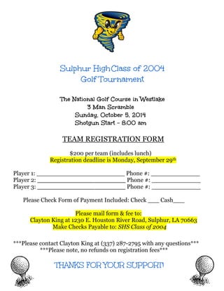 Sulphur HighClass of 2004
Golf Tournament
The National Golf Course in Westlake
3 Man Scramble
Sunday, October 5, 2014
Shotgun Start - 8:00 am
TEAM REGISTRATION FORM
$200 per team (includes lunch)
Registration deadline is Monday, September 29th
Player 1: _______________ ________ Phone #: _____________
Player 2: _______________ ________ Phone #: _____________
Player 3: _______________ ________ Phone #: _____________
Please Check Form of Payment Included: Check ___ Cash___
Please mail form & fee to:
Clayton King at 1230 E. Houston River Road, Sulphur, LA 70663
Make Checks Payable to: SHS Class of 2004
***Please contact Clayton King at (337) 287-2795 with any questions***
***Please note, no refunds on registration fees***
THANKS FOR YOUR SUPPORT!
 