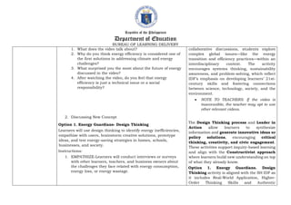 Republic of the Philippines
Department of Education
BUREAU OF LEARNING DELIVERY
1. What does the video talk about?
2. Why do you think energy efficiency is considered one of
the first solutions in addressing climate and energy
challenges?
3. What surprised you the most about the future of energy
discussed in the video?
4. After watching the video, do you feel that energy
efficiency is just a technical issue or a social
responsibility?
2. Discussing New Concept
Option 1. Energy Guardians- Design Thinking
Learners will use design thinking to identify energy inefficiencies,
empathize with users, brainstorm creative solutions, prototype
ideas, and test energy-saving strategies in homes, schools,
businesses, and society.
Instructions:
1. EMPATHIZE-Learners will conduct interviews or surveys
with other learners, teachers, and business owners about
the challenges they face related with energy consumption,
energy loss, or energy wastage.
collaborative discussions, students explore
complex global issues—like the energy
transition and efficiency practices—within an
interdisciplinary context. The activity
encourages systems thinking, sustainability
awareness, and problem-solving, which reflect
IDF’s emphasis on developing learners’ 21st-
century skills and fostering connections
between science, technology, society, and the
environment.
 NOTE TO TEACHERS: If the video is
inaccessible, the teacher may opt to use
other relevant videos.
The Design Thinking process and Leader in
Action allow learners to synthesize
information and generate innovative ideas or
policy solutions, encouraging critical
thinking, creativity, and civic engagement.
These activities support inquiry-based learning
and align with the Constructivist approach
where learners build new understanding on top
of what they already know.
Option 1. Energy Guardians. Design
Thinking activity is aligned with the SH IDF as
it includes Real-World Application, Higher-
Order Thinking Skills and Authentic
 