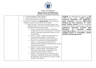 Republic of the Philippines
Department of Education
BUREAU OF LEARNING DELIVERY
a. institutionalizing energy efficiency
b. enhancing efficient use of energy
c. granting incentives for energy conservation projects.
 Learners are divided into expert groups, with each group
assigned a specific section of the Act to study.
a. Expert Groups – Each group deeply analyzes their
assigned portion of the Act, summarizing key points
and discussing their implications.
 Section 2: Declaration of Policy – Establishes
energy efficiency and conservation as a national
priority, promoting responsible energy use and
sustainability.
 Section 3: Scope – Defines the framework for
energy efficiency policies, including the
promotion of renewable energy technologies.
 Section 10: Incentives for Energy Efficiency
Projects – Details financial incentives for
businesses and individuals implementing energy
conservation measures.
 Section 12: Role of the Department of Energy
(DOE) – Outlines DOE’s responsibilities in
enforcing energy efficiency regulations and
supporting conservation initiatives.
 Section 17: Energy Efficiency Standards and
Labeling – Establishes performance standards
for appliances and equipment to ensure energy-
efficient consumption.
teaching. By dissecting key sections of RA
11285, learners engage in policy analysis,
structured discussion, and application-
based reflection, fostering higher-order
thinking and civic awareness. The cross-
group sharing method ensures knowledge
synthesis and deeper understanding, while the
application discussion connects legal
provisions to real-world energy
conservation efforts, reinforcing IDF’s goal of
engaging learners in meaningful, socially
relevant learning experiences.
 