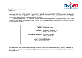 Lesson Exemplar for General Science
Quarter 1: Unit 1
This material is intended exclusively for the use of senior high school teachers participating in the implementation of the
Strengthened Senior High School Curriculum. It aims to assist in delivering the curriculum content, standards, and lesson competencies.
Any unauthorized reproduction, distribution, modification, or utilization of this material beyond the designated scope is strictly prohibited
and may result in appropriate legal actions and disciplinary measures.
Borrowed content included in this material are owned by their respective copyright holders. Every effort has been made to locate
and obtain permission to use these materials from their respective copyright owners. The publisher and development team do not represent
nor claim ownership over them.
Every care has been taken to ensure the accuracy of the information provided in this material. For inquiries or feedback, please write or
call the Office of the Director of the Bureau of Learning Resources via telephone numbers (02) 8634-1072 and 8631-6922 or by email at
blr.od@deped.gov.ph.
Development Team
Writer:
Consultant:
Learning Area Specialists:
Jonnabelle A. Gamino
Alfons Jayson O. Pelgone, PhD
Philippine Normal University
John Cyrus L. Doblada
Danilo G. Soriano, Jr.
Bureau of Learning Delivery
Bureau of Curriculum Development
Bureau of Learning Resources
 