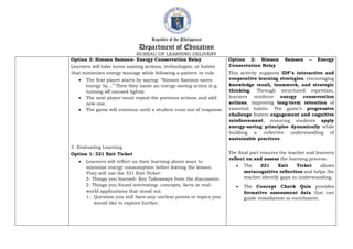 Republic of the Philippines
Department of Education
BUREAU OF LEARNING DELIVERY
Option 2: Simson Samson- Energy Conservation Relay
Learners will take turns naming actions, technologies, or habits
that minimizes energy wastage while following a pattern or rule.
 The first player starts by saying: “Simson Samson saves
energy by…” Then they name an energy-saving action (e.g.
turning off unused lights)
 The next player must repeat the previous actions and add
new one.
 The game will continue until a student runs out of response.
3. Evaluating Learning
Option 1: 321 Exit Ticket
 Learners will reflect on their learning about ways to
minimize energy consumption before leaving the lesson.
They will use the 321 Exit Ticket:
3- Things you learned- Key Takeaways from the discussion
2- Things you found interesting- concepts, facts or real-
world applications that stood out.
1- Question you still have-any unclear points or topics you
would like to explore further.
Option 2: Simson Samson – Energy
Conservation Relay
This activity supports IDF’s interactive and
cooperative learning strategies, encouraging
knowledge recall, teamwork, and strategic
thinking. Through structured repetition,
learners reinforce energy conservation
actions, improving long-term retention of
essential habits. The game’s progressive
challenge fosters engagement and cognitive
reinforcement, ensuring students apply
energy-saving principles dynamically while
building a collective understanding of
sustainable practices.
The final part ensures the teacher and learners
reflect on and assess the learning process.
 The 321 Exit Ticket allows
metacognitive reflection and helps the
teacher identify gaps in understanding.
 The Concept Check Quiz provides
formative assessment data that can
guide remediation or enrichment.
 