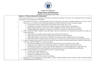 Republic of the Philippines
Department of Education
BUREAU OF LEARNING DELIVERY
Option 3. Written Summative Assessment
This section will serve as a culminating assessment intended to evaluate the entire unit, including both the Content
Standard and the Performance Standard.
1. A homeowner receives an unusually high electricity bill. She notices that multiple appliances are left on even
when not in use. Which of the following strategies will MOST effectively reduce energy wastage?
a. Using power strips to easily switch off multiple devices when not in use
b. Increasing the number of electrical outlets at home to balance power consumption
c. Replacing all appliances with newer models regardless of their energy efficiency ratings
d. Keeping lights and appliances turned on at all times to maintain a constant temperature
2. Which statement BEST explains why LED light bulbs are preferred over traditional incandescent bulbs for
energy efficiency?
a. LED bulbs use complex wiring systems that prevent electricity loss
b. LED bulbs generate more heat, making them suitable for colder climates
c. LED bulbs require less electricity to produce the same amount of light and last much longer
d. LED bulbs produce brighter light and consume the same amount of electricity as incandescent bulbs
3. A small business owner wants to lower its electricity costs without sacrificing productivity. Which combination
of actions is MOST LIKELY to achieve this goal?
a. Running all appliances at full capacity during the day and turning them off at night
b. Using more air conditioners and heating systems to regulate indoor temperatures better
c. Installing solar panels, using energy-efficient appliances, and scheduling power usage effectively
d. Disconnecting all electrical equipment and relying solely on natural light and manual labor
4. Which household practice contributes the most to energy wastage?
a. Turning off unused appliances.
b. Using natural light during the day.
c. Keeping the refrigerator door closed.
d. Leaving the TV on when no one is watching.
5. Imagine you are designing an energy-efficient school. Which design element would be both environmentally
responsible and cost-effective?
 