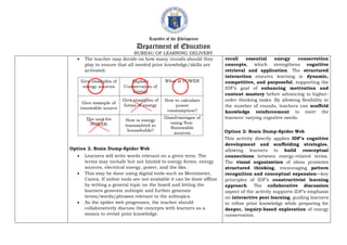 Republic of the Philippines
Department of Education
BUREAU OF LEARNING DELIVERY
 The teacher may decide on how many rounds should they
play to ensure that all needed prior knowledge/skills are
activated.
Option 2. Brain Dump-Spider Web
 Learners will write words relevant on a given term. The
terms may include but not limited to energy forms, energy
sources, electrical energy, power, and the like.
 This may be done using digital tools such as Mentimeter,
Canva. If online tools are not available it can be done offline
by writing a general topic on the board and letting the
learners generate subtopic and further generate
terms/words/phrases relevant to the subtopics.
 As the spider web progresses, the teacher should
collaboratively discuss the concepts with learners as a
means to revisit prior knowledge.
recall essential energy conservation
concepts, which strengthens cognitive
retrieval and application. The structured
interaction ensures learning is dynamic,
competitive, and purposeful, supporting the
IDF’s goal of enhancing motivation and
content mastery before advancing to higher-
order thinking tasks. By allowing flexibility in
the number of rounds, teachers can scaffold
knowledge reinforcement to meet the
learners' varying cognitive needs.
Option 2: Brain Dump-Spider Web
This activity directly applies IDF’s cognitive
development and scaffolding strategies,
allowing learners to build conceptual
connections between energy-related terms.
The visual organization of ideas promotes
structured thinking, encouraging pattern
recognition and conceptual expansion—key
principles of IDF’s constructivist learning
approach. The collaborative discussion
aspect of the activity supports IDF’s emphasis
on interactive peer learning, guiding learners
to refine prior knowledge while preparing for
deeper, inquiry-based exploration of energy
conservation.
 
