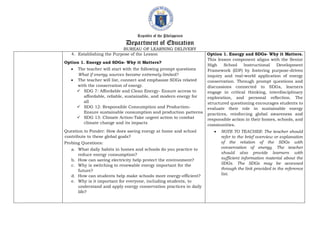Republic of the Philippines
Department of Education
BUREAU OF LEARNING DELIVERY
4. Establishing the Purpose of the Lesson
Option 1. Energy and SDGs- Why it Matters?
 The teacher will start with the following prompt questions
What if energy sources became extremely limited?
 The teacher will list, connect and emphasize SDGs related
with the conservation of energy.
 SDG 7: Affordable and Clean Energy- Ensure access to
affordable, reliable, sustainable, and modern energy for
all
 SDG 12: Responsible Consumption and Production-
Ensure sustainable consumption and production patterns
 SDG 13: Climate Action-Take urgent action to combat
climate change and its impacts
Question to Ponder: How does saving energy at home and school
contribute to these global goals?
Probing Questions:
a. What daily habits in homes and schools do you practice to
reduce energy consumption?
b. How can saving electricity help protect the environment?
c. Why is switching to renewable energy important for the
future?
d. How can students help make schools more energy-efficient?
e. Why is it important for everyone, including students, to
understand and apply energy conservation practices in daily
life?
Option 1. Energy and SDGs- Why it Matters.
This lesson component aligns with the Senior
High School Instructional Development
Framework (IDF) by fostering purpose-driven
inquiry and real-world application of energy
conservation. Through prompt questions and
discussions connected to SDGs, learners
engage in critical thinking, interdisciplinary
exploration, and personal reflection. The
structured questioning encourages students to
evaluate their role in sustainable energy
practices, reinforcing global awareness and
responsible action in their homes, schools, and
communities.
 NOTE TO TEACHER: The teacher should
refer to the brief overview or explanation
of the relation of the SDGs with
conservation of energy. The teacher
should also provide learners with
sufficient information material about the
SDGs. The SDGs may be accessed
through the link provided in the reference
list.
 