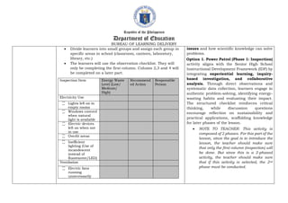 Republic of the Philippines
Department of Education
BUREAU OF LEARNING DELIVERY
 Divide learners into small groups and assign each group in
specific areas in school (classroom, canteen, laboratory,
library, etc.)
 The learners will use the observation checklist. They will
only be completing the first column. Column 2,3 and 4 will
be completed on a later part.
Inspection Item Energy Waste
Level (Low/
Medium/
High)
Recommend
ed Action
Responsible
Person
Electricity Use
꙱ Lights left on in
empty rooms
꙱ Windows covered
when natural
light is available
꙱ Electric devices
left on when not
in use
꙱ Overlit areas
꙱ Inefficient
lighting (Use of
incandescent
instead of
fluorescent/LED)
Ventilation
꙱ Electric fans
running
unnecessarily
issues and how scientific knowledge can solve
problems.
Option 1. Power Patrol (Phase 1: Inspection)
activity aligns with the Senior High School
Instructional Development Framework (IDF) by
integrating experiential learning, inquiry-
based investigation, and collaborative
analysis. Through direct observations and
systematic data collection, learners engage in
authentic problem-solving, identifying energy-
wasting habits and evaluating their impact.
The structured checklist reinforces critical
thinking, while discussion questions
encourage reflection on sustainability and
practical applications, scaffolding knowledge
for later phases of the lesson.
 NOTE TO TEACHER: This activity is
composed of 2 phases. For this part of the
lesson, since the goal is to introduce the
lesson, the teacher should make sure
that only the first column (inspection) will
be done. But since this is a 2-phased
activity, the teacher should make sure
that if this activity is selected, the 2nd
phase must be conducted.
 