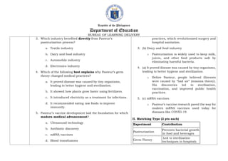 Republic of the Philippines
Department of Education
BUREAU OF LEARNING DELIVERY
3. Which industry benefited directly from Pasteur’s
pasteurization process?
a. Textile industry
b. Dairy and food industry
c. Automobile industry
d. Electronics industry
4. Which of the following best explains why Pasteur’s germ
theory changed medical practices?
a. It proved disease was caused by tiny organisms,
leading to better hygiene and sterilization.
b. It showed how plants grow faster using fertilizers.
c. It introduced electricity as a treatment for infections.
d. It recommended eating raw foods to improve
immunity.
5. Pasteur’s vaccine development laid the foundation for which
modern medical advancement?
a. Ultrasound technology
b. Antibiotic discovery
c. mRNA vaccines
d. Blood transfusions
practices, which revolutionized surgery and
hospital sanitation.
3. (b) Dairy and food industry
o Pasteurization is widely used to keep milk,
juices, and other food products safe by
eliminating harmful bacteria.
4. (a) It proved disease was caused by tiny organisms,
leading to better hygiene and sterilization.
o Before Pasteur, people believed illnesses
were caused by “bad air” (miasma theory).
His discoveries led to sterilization,
vaccination, and improved public health
practices.
5. (c) mRNA vaccines
o Pasteur’s vaccine research paved the way for
modern mRNA vaccines used today for
diseases like COVID-19.
II. Matching Type (2 pts each)
Experiment Contribution
Pasteurization
Prevents bacterial growth
in food and beverages
Germ Theory
Led to sterilization
techniques in hospitals
 