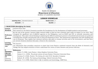 Republic of the Philippines
Department of Education
BUREAU OF LEARNING DELIVERY
LESSON EXEMPLAR
Learning Area General Science Grade Level 11
Semester 1st Quarter 2
I. OBJECTIVES (Identifying the Goals)
Content
Standard
Learners learn that:
Past research in the field of chemistry provides the foundations for the development of helpful products and processes;
Performan
ce
Standard
By the end of the quarter, learners apply research skills to find out how scientists have made an impact on our lives. They
recognize the significant role of different agencies in the Philippines, such as DOST and DTI, in scientific innovation and
development. They show critical thinking in explaining the different substances present in household and personal care products
including their benefits and potential risk of using and disposing of them. They demonstrate appropriate and safe handling and
use of chemicals. They explain that chemical reactions take place in human activities and in the environment, and that there
are several chemical solutions that pose a threat to the community.
Learning
Competen
cies
The learners...
use information from secondary resources to report how Louis Pasteur combined research from the fields of chemistry and
biology that has helped scientists to better understand the causes of some diseases and prevent infection;
II.
REFEREN
CES and
MATERIA
LS
(Selecting
Resources
References:
Debré, P. (1998). Louis Pasteur. Johns Hopkins University Press.
Geison, G. L. (1995). The private science of Louis Pasteur. Princeton University Press.
Duclaux, É. (1920). Pasteur: The history of a mind. W.B. Saunders Company.
Bulloch, W. (1938). The history of bacteriology. Oxford University Press.
Brock, T. D. (1999). Robert Koch: A life in medicine and bacteriology. ASM Press.
 