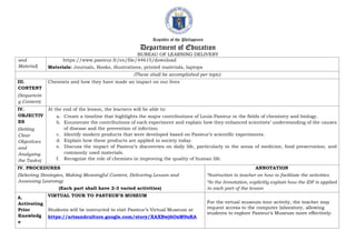 Republic of the Philippines
Department of Education
BUREAU OF LEARNING DELIVERY
and
Material)
https://www.pasteur.fr/en/file/44615/download
Materials: Journals, Books, illustrations, printed materials, laptops
(These shall be accomplished per topic)
III.
CONTENT
(Sequencin
g Content)
Chemists and how they have made an impact on our lives
IV.
OBJECTIV
ES
(Setting
Clear
Objectives
and
Analyzing
the Tasks)
At the end of the lesson, the learners will be able to:
a. Create a timeline that highlights the major contributions of Louis Pasteur in the fields of chemistry and biology.
b. Enumerate the contributions of each experiment and explain how they enhanced scientists’ understanding of the causes
of disease and the prevention of infection.
c. Identify modern products that were developed based on Pasteur’s scientific experiments.
d. Explain how these products are applied in society today.
e. Discuss the impact of Pasteur’s discoveries on daily life, particularly in the areas of medicine, food preservation, and
commonly used materials.
f. Recognize the role of chemists in improving the quality of human life.
IV. PROCEDURES
(Selecting Strategies, Making Meaningful Content, Delivering Lesson and
Assessing Learning)
(Each part shall have 2-3 varied activities)
ANNOTATION
*Instruction to teacher on how to facilitate the activities.
*In the Annotation, explicitly explain how the IDF is applied
in each part of the lesson
A.
Activating
Prior
Knowledg
e
VIRTUAL TOUR TO PASTEUR’S MUSEUM
Students will be instructed to visit Pasteur’s Virtual Museum at
https://artsandculture.google.com/story/XAXBwj6OxM9xKA
For the virtual museum tour activity, the teacher may
request access to the computer laboratory, allowing
students to explore Pasteur’s Museum more effectively.
 