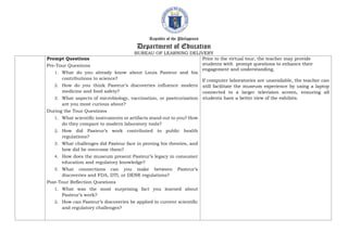Republic of the Philippines
Department of Education
BUREAU OF LEARNING DELIVERY
Prompt Questions
Pre-Tour Questions
1. What do you already know about Louis Pasteur and his
contributions to science?
2. How do you think Pasteur’s discoveries influence modern
medicine and food safety?
3. What aspects of microbiology, vaccination, or pasteurization
are you most curious about?
During the Tour Questions
1. What scientific instruments or artifacts stand out to you? How
do they compare to modern laboratory tools?
2. How did Pasteur’s work contributed to public health
regulations?
3. What challenges did Pasteur face in proving his theories, and
how did he overcome them?
4. How does the museum present Pasteur’s legacy in consumer
education and regulatory knowledge?
5. What connections can you make between Pasteur’s
discoveries and FDA, DTI, or DENR regulations?
Post-Tour Reflection Questions
1. What was the most surprising fact you learned about
Pasteur’s work?
2. How can Pasteur’s discoveries be applied to current scientific
and regulatory challenges?
Prior to the virtual tour, the teacher may provide
students with prompt questions to enhance their
engagement and understanding.
If computer laboratories are unavailable, the teacher can
still facilitate the museum experience by using a laptop
connected to a larger television screen, ensuring all
students have a better view of the exhibits.
 