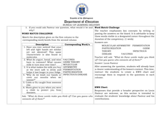 Republic of the Philippines
Department of Education
BUREAU OF LEARNING DELIVERY
3. If you could ask Pasteur one question, what would it be and
why?
WORD MATCH CHALLENGE
Match the description given on the first column to the
corresponding word/words from the second column
Description Corresponding Word/s
1. Have you ever noticed that your
left and right hands are similar
yet not identical? This same
characteristic is also found in
molecules.
VACCINES
GERM THEORY
MOLECULAR
ASYMMETRY
FERMENTATION
PASTEURIZATION
INFECTIOUS DISEASE
2. What do yogurt, bread, and wine
have in common? What causes
milk to turn sour over time?
3. It is what makes the milk you buy
at the store safe to drink and
helps it last longer in your fridge.
4. “Why do we wash our hands or
cover our mouths when we
sneeze?”
5. Colds or flu caught from someone
else
6. Shots given to you when you were
a child to protect you from
diseases.
Ask: “What do these words make you think of? Can you guess who
connects all of them?”
Word Match Challenge
The teacher emphasizes key concepts by writing or
posting the answers on the board. It is advisable to keep
these words visible in a designated corner throughout the
duration of the competency. (1 week)
Answers are:
MOLECULAR ASYMMETRY FERMENTATION
PASTEURIZATION GERM
THEORY INFECTIOUS
DISEASE VACCINES
Teacher will ask: “What do these words make you think
of? Can you guess who connects all of them?”
Answer: Louis Pasteur
After answering the question, students will already have
a clearer understanding of the lesson's content. This time,
instruct the students to create a KWH chart and
encourage them to respond to the questions in each
column.
KWH Chart:
Responses that provide a broader perspective on Louis
Pasteur are welcome, as this section is intended to
evaluate the students' knowledge about Pasteur and his
contributions.
 