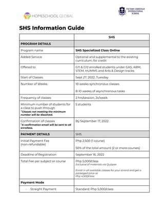 SHS Information Guide
SHS
PROGRAM DETAILS
Program name SHS Specialized Class Online
Added Service Optional and supplemental to the existing
curriculum; for credit
Offered to G11 & G12 enrolled students under GAS, ABM,
STEM, HUMMS and Arts & Design tracks
Start of Classes Sept 27, 2022, Tuesday
Number of Weeks 10 weeks synchronous classes
8-10 weeks of asynchronous tasks
Frequency of classes 2 hrs/session, 2x/week
Minimum number of students for
a class to push through
*Classes not meeting the minimum
number will be dissolved.
5 students
Confirmation of classes
*A confirmation email will be sent to all
enrollees.
By September 17, 2022
PAYMENT DETAILS SHS
Initial Payment Fee
(non-refundable)
Php 2,500 (1 course)
50% of the total amount (2 or more courses)
Deadline of Registration September 16, 2022
Total Fee per subject or course Php 5,000/class
Exclusive of materials via Quipper
Enroll in all available classes for your strand and get a
packaged price at
Php 4,500/class
Payment Mode
- Straight Payment Standard: Php 5,000/class
 