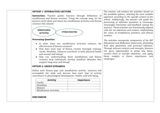 OPTION 1: INTERACTIVE LECTURE
Instruction: Teacher guides learners through definitions of
mindfulness and fitness routines. Using the concept map, let the
learners write ideas and share the mindfulness activities and fitness
routines they shared.
Processing Question:
● In what ways can mindfulness activities enhance the
effectiveness of fitness routines?
● How does each type of fitness routine (strength training,
cardio, flexibility, balance) contribute to both physical health
and mental well-being?
● How can understanding these mindfulness and fitness
routines help individuals develop healthier lifestyles that
support long-term well-being?
OPTION 2: GROUP DYNAMICS
Define each fitness type and mindfulness activity. Learners will
accomplish the table and discuss how each type of activity
contributes to physiological development, health, and well-being.
Activity Importance
Cardio
Flexibility
Balance
Mindfulness Activities
DISCUSSION:
The teacher will conduct the activities based on
the available options, selecting the most suitable
approach according to the specific context of the
school. Additionally, the teacher will guide the
processing of reflection questions to encourage
meaningful interaction and feedback among the
learners. These activities are intentionally aligned
with the set objectives and content, emphasizing
the value of mindfulness practices and fitness
routines.
The activities incorporate components of the IDF
(Ideational and Reflective) framework, promoting
both idea generation and personal reflection.
Through relevant contexts and concepts, learners
are given opportunities to grasp key ideas,
connect them to real-life situations, and apply
these insights to future experiences and
challenges.
FITNESS ROUTINE
MINDFULNESS
ACTIVITIES
 