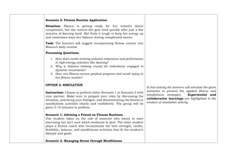 Scenario 2: Fitness Routine Application
Situation: Bianca is getting ready for her school’s dance
competition, but she notices she gets tired quickly after just a few
minutes of dancing hard. She finds it tough to keep her energy up
and sometimes loses her balance during complicated moves.
Task: The learners will suggest incorporating fitness routine into
Bianca’s daily routine.
Processing Questions:
1. How does cardio training enhance endurance and performance
in high-energy activities like dancing?
2. Why is balance training crucial for individuals engaged in
dynamic movements?
3. How can Bianca ensure gradual progress and avoid injury in
her fitness routine?
OPTION 2: SIMULATION
Instruction: Choose to perform either Scenario 1 or Scenario 2 with
your partner. Make sure to prepare your roles by discussing the
situation, practicing your dialogue, and demonstrating the fitness or
mindfulness activities clearly and confidently. The group will be
given 5-10 minutes to perform.
Scenario 1: Advising a Friend on Fitness Routines
One student takes on the role of someone who wants to start
exercising but isn’t sure which workouts to pick. The other student
plays a fitness coach who recommends the best strength, cardio,
flexibility, balance, and mindfulness activities that fit the student’s
lifestyle and goals.
Scenario 2: Managing Stress through Mindfulness
In this activity the learners will simulate the given
scenarios to present the applied fitness and
mindfulness strategies. Experiential and
collaborative learnings are highlighted in the
conduct of simulation activity.
 
