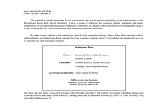 Lesson Exemplar for Life Skills
Quarter 1: Lesson Exemplar 4
This material is intended exclusively for the use of senior high school teachers participating in the implementation of the
Strengthened Senior High School Curriculum. It aims to assist in delivering the curriculum content, standards, and lesson
competencies. Any unauthorized reproduction, distribution, modification, or utilization of this material beyond the designated scope is
strictly prohibited and may result in appropriate legal actions and disciplinary measures.
Borrowed content included in this material are owned by their respective copyright holders. Every effort has been made to
locate and obtain permission to use these materials from their respective copyright owners. The publisher and development team do
not represent nor claim ownership over them.
Every care has been taken to ensure the accuracy of the information provided in this material. For inquiries or feedback, please write
or call the Office of the Director of the Bureau of Learning Resources via telephone numbers (02) 8634-1072 and 8631-6922 or by
email at blr.od@deped.gov.ph.
Development Team
Writers: Leonardo S. Biron, Edgar Francisco,
Maverick Catahan
Consultant: Dr. Marie Grace A. Gomez, RGC, LPT
University of the Philippines Diliman
Learning Area Specialist: Gilbert Cratius B. Barrion
BLD Learning Area Specialist
Bureau of Curriculum Development
Bureau of Learning Resources
 
