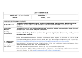 LESSON EXEMPLAR
Learning Area Life and Career Skills Grade Level 11
Semester 1 Quarter 1 - Week 4
I. OBJECTIVES (Identifying the Goals)
Content Standard
The learners demonstrate understanding of the interconnectedness of developmental tasks, protective and
risk factors, sense of self, and health and wellness in their transition from late adolescence to early
adulthood.
Performance
Standard
The learners reflect on their personal experiences as adolescents in terms of developmental tasks, protective
and risk factors, sense of self, and health and wellness.
Learning
Competencies Exhibit understanding of fitness routines that promote physiological development, health, personal
development and well-being.
II. REFERENCES
and MATERIALS
(Selecting Resources
and Material)
Garcia, Manuel B. Global Innovations in Physical Education and Health. Hershey, PA: IGI Global. Pp. 139-232. 2024
Harvard Health Publishing. “Strength Training Builds More than Muscles.” Harvard Medical School, July 13, 2021.
https://www.health.harvard.edu/exercise-and-fitness/strength-training-builds-more-than-muscles.
Kabat-Zinn, Jon. Full Catastrophe Living: Using the Wisdom of Your Body and Mind to Face Stress, Pain, and Illness.
Revised and updated edition. New York: Bantam Books, 2013.
Perez, Aida Maria. Personal Development. Quezon City. Vibal Foundation Inc. 87-95. 2024
Workout with Olivia. “5 Minute Balance Workout at Home for Beginners | Improve Stability and Coordination.” YouTube
video, 5:10. January 18, 2023. https://www.youtube.com/watch?v=ibQBwS5wyTE.
 