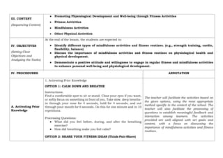 III. CONTENT
(Sequencing Content)
● Promoting Physiological Development and Well-being through Fitness Activities
● Fitness Activities
● Mindfulness Activities
● Other Physical Activities
IV. OBJECTIVES
(Setting Clear
Objectives and
Analyzing the Tasks)
At the end of the lesson, the students are expected to:
● Identify different types of mindfulness activities and fitness routines. (e.g., strength training, cardio,
flexibility, balance)
● Discuss the importance of mindfulness activities and fitness routines on physiological health and
physical development.
● Demonstrate a positive attitude and willingness to engage in regular fitness and mindfulness activities
to enhance personal well-being and physiological development.
IV. PROCEDURES ANNOTATION
A. Activating Prior
Knowledge
1. Activating Prior Knowledge
OPTION 1: CALM DOWN AND BREATHE
Instructions:
Find a comfortable spot to sit or stand. Close your eyes if you want,
or softly focus on something in front of you. Take slow, deep breaths-
in through your nose for 4 seconds, hold for 4 seconds, and out
through your mouth for 6 seconds. Do this for one minute and in 10
repetitions.
Processing Questions:
● What did you feel before, during, and after the breathing
exercise?
● How did breathing make you feel calm?
OPTION 2: SHARE YOUR FITNESS IDEAS (Think-Pair-Share)
The teacher will facilitate the activities based on
the given options, using the most appropriate
method specific to the context of the school. The
teacher will also facilitate the processing of
questions to establish meaningful feedback and
interaction among learners. The activities
provided are well aligned with set goals and
content, with a focus on discussing the
importance of mindfulness activities and fitness
routines.
 