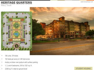 www.humphreys.com




•   106 units; 374 beds
•   102 beds per acre on 3.66 total acres
•   4-story e-Urban over podium with surface parking
•   1, 3, and 4 bedrooms, 518 to 1321 sq. ft.
•   3,500 sq. ft. retail on ground level               STUDENT HOUSING
 