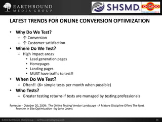LATEST TRENDS FOR ONLINE CONVERSION OPTIMIZATIONWhy Do We Test?↑ Conversion↑ Customer satisfactionWhere Do We Test?High impact areasLead generation pagesHomepagesLanding pagesMUST have traffic to test!!When Do We Test?Often!!  (6+ simple tests per month when possible)Who Tests?Greater testing returns if tests are managed by testing professionalsForrester - October 20, 2009:  The Online Testing Vendor Landscape - A Mature Discipline Offers The Next Frontier In Site Optimization - by John Lovett
