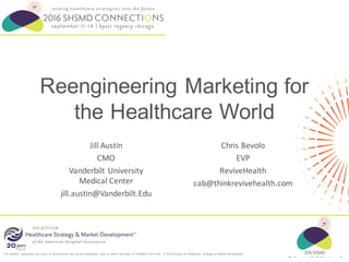 The opinions expressed are those of the presenter and do not necessarily state or reflect the views of SHSMD or the AHA. © 2016 Society for Healthcare Strategy & Market Development
Reengineering Marketing for
the Healthcare World
Jill	Austin
CMO
Vanderbilt	University	
Medical	Center
jill.austin@Vanderbilt.Edu
Chris	Bevolo
EVP
ReviveHealth
cab@thinkrevivehealth.com
 