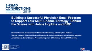 Building a Successful Physician Email Program
to Support Your Multi-Channel Strategy: Behind
the Scenes with Johns Hopkins and DMD
Shannon Ciconte, Senior Director of Interactive Marketing, Johns Hopkins Medicine
Therese Lockemy, Director of Internet Marketing & Social Engagement, Johns Hopkins Medicine
Jerrad Rickard, Senior Director, Product Management & Marketing – Email, DMD Marketing
 