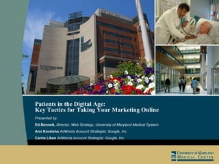 Patients in the Digital Age:  Key Tactics for Taking Your Marketing Online   Presented by: Ed Bennett,  Director, Web Strategy, University of Maryland Medical System Ann Koreisha  AdWords Account Strategist, Google, Inc.  Carrie Liken  AdWords Account Strategist, Google, Inc.  