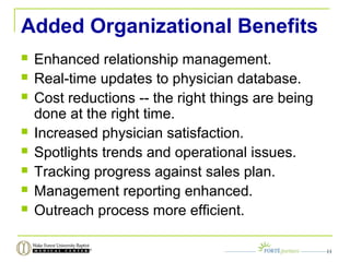 Added Organizational Benefits
 Enhanced relationship management.
 Real-time updates to physician database.
 Cost reductions -- the right things are being
done at the right time.
 Increased physician satisfaction.
 Spotlights trends and operational issues.
 Tracking progress against sales plan.
 Management reporting enhanced.
 Outreach process more efficient.
11
 