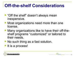 Off-the-shelf Considerations
 “Off the shelf” doesn’t always mean
inexpensive.
 Most organizations need more than one
license.
 Many organizations like to have their off-the-
shelf programs “customized” or tailored to
their needs.
 No such thing as a fast solution.
 It is a process!
13
 