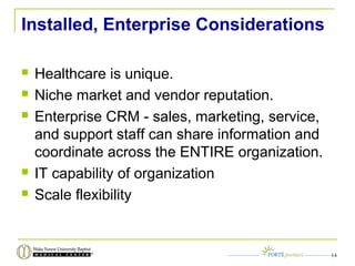 Installed, Enterprise Considerations
 Healthcare is unique.
 Niche market and vendor reputation.
 Enterprise CRM - sales, marketing, service,
and support staff can share information and
coordinate across the ENTIRE organization.
 IT capability of organization
 Scale flexibility
14
 