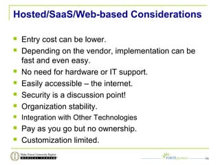Hosted/SaaS/Web-based Considerations
 Entry cost can be lower.
 Depending on the vendor, implementation can be
fast and even easy.
 No need for hardware or IT support.
 Easily accessible – the internet.
 Security is a discussion point!
 Organization stability.
 Integration with Other Technologies
 Pay as you go but no ownership.
 Customization limited.
16
 